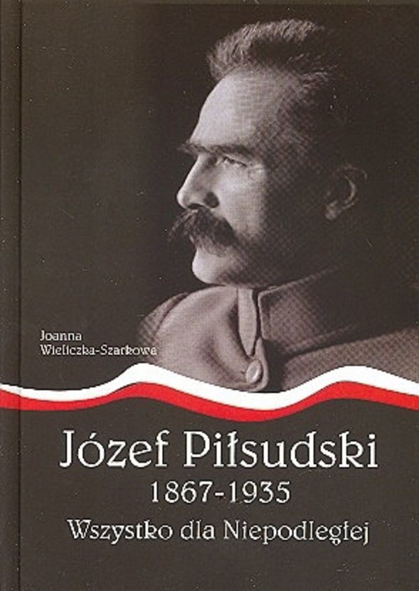 Józef Piłsudski 1867-1935. Wszystko dla Niepodległej