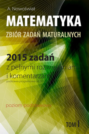 Matematyka Zbiór zadań maturalnych 2015 zadań z pełnymi rozwiązaniami i komentarzami. Poziom podstawowy Tom I