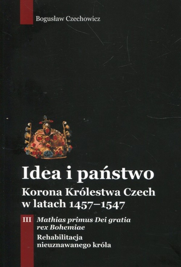 Idea i państwo. Korona Królestwa Czech w latach 1457-1547 Tom 3: Mathias primus Dei gratia rex Bohomiae. Rehabilitacja nieuznawanego króla