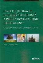Instytucje prawne ochrony środowiska a proces inwestycyjno-budowlany Studium prawno - administracyjne