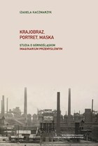 Krajobraz, portret, maska Studia i rozprawy o górnośląskim imaginarium przemysłowym