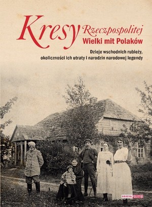 Kresy Rzeczpospolitej Wielki mit Polaków Dzieje wschodniej rubieży, okoliczności ich utraty i narodziny narodowej legendy