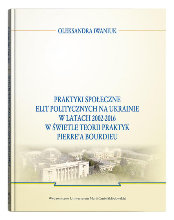 Praktyki społeczne elit politycznych na Ukrainie w latach 2002 - 2016 w świetle teorii praktyk Pierre`a Bourdieu