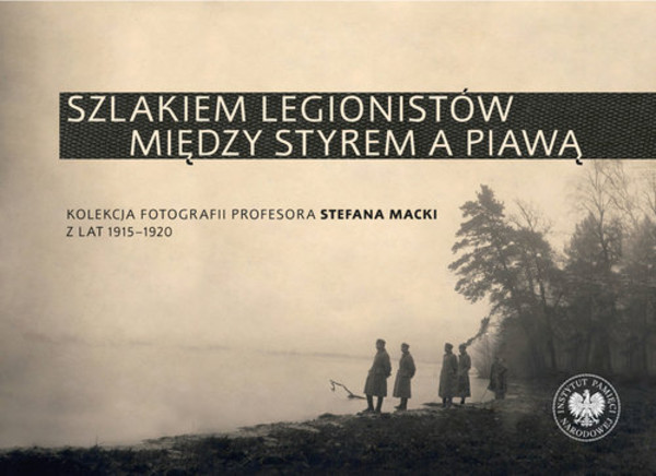 Szlakiem legionistów między Styrem a Piawą Kolekcja fotografii profesora Stefana Macki z lat 1915-1920
